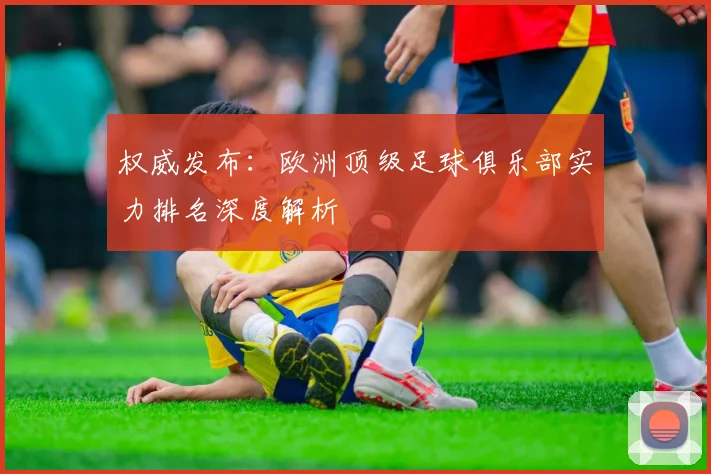 权威发布：欧洲顶级足球俱乐部实力排名深度解析